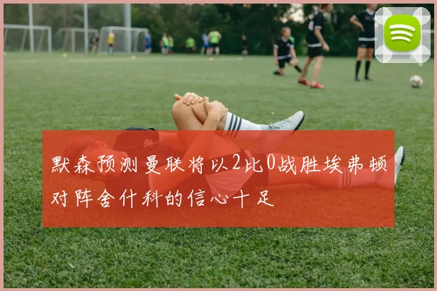 默森预测曼联将以2比0战胜埃弗顿对阵舍什科的信心十足