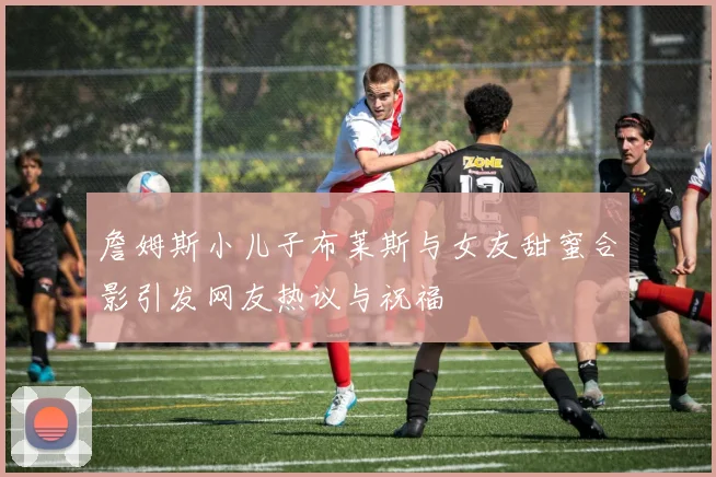 詹姆斯小儿子布莱斯与女友甜蜜合影引发网友热议与祝福