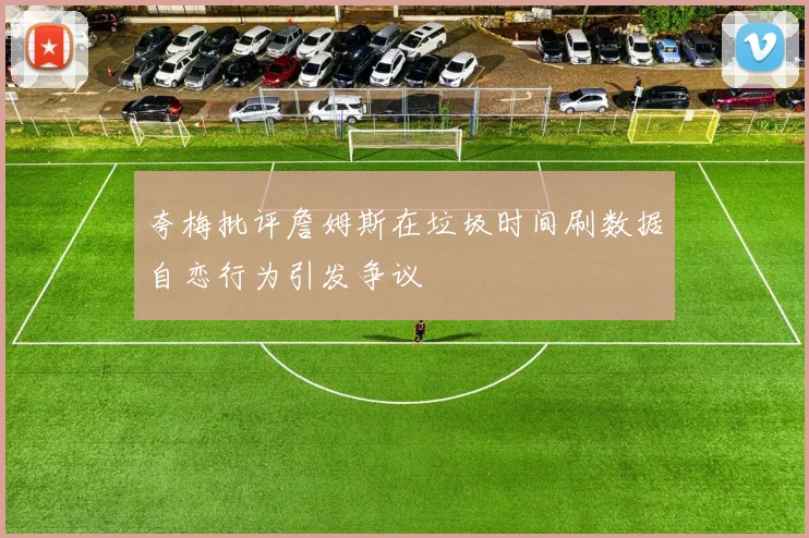 夸梅批评詹姆斯在垃圾时间刷数据自恋行为引发争议