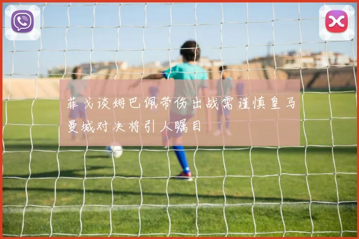 菲戈谈姆巴佩带伤出战需谨慎皇马曼城对决将引人瞩目