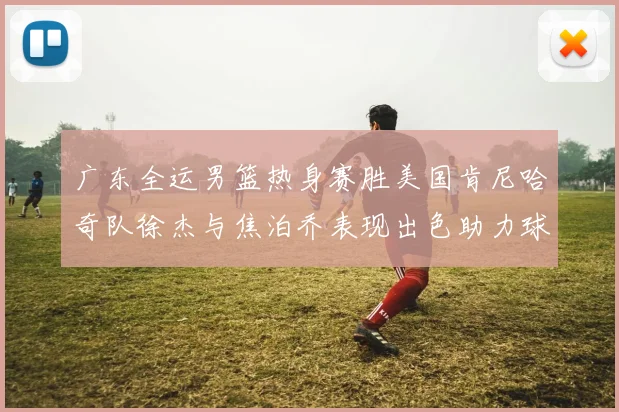 广东全运男篮热身赛胜美国肯尼哈奇队徐杰与焦泊乔表现出色助力球队取胜