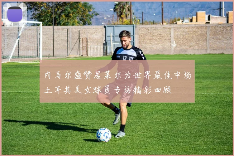 内马尔盛赞居莱尔为世界最佳中场土耳其美女球员专访精彩回顾