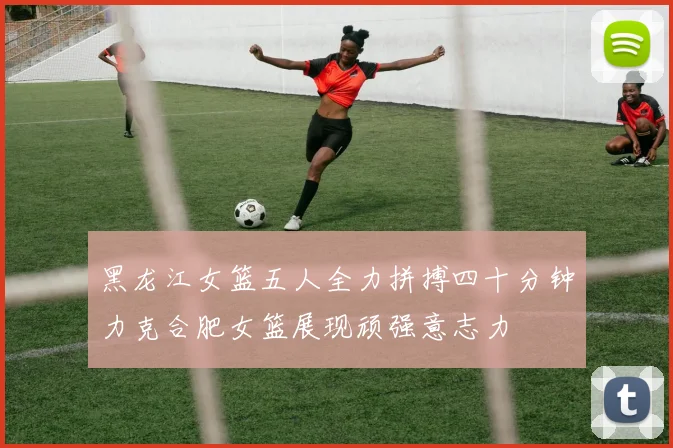 黑龙江女篮五人全力拼搏四十分钟力克合肥女篮展现顽强意志力