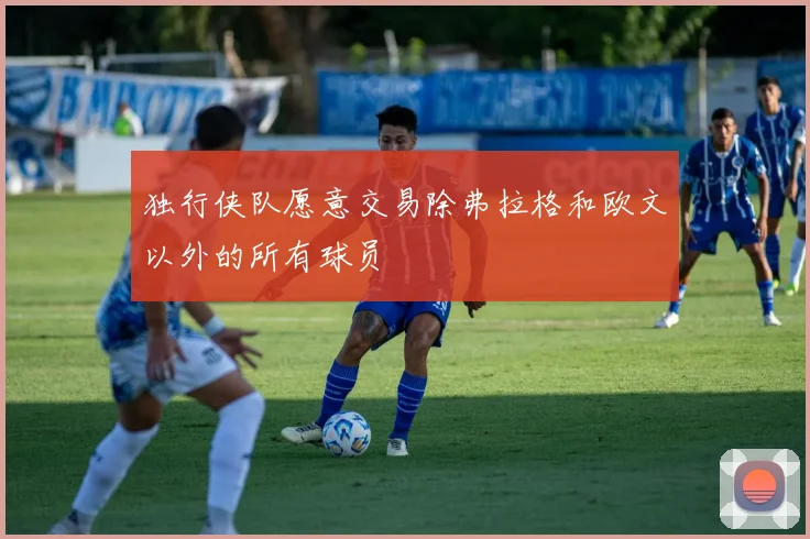 独行侠队愿意交易除弗拉格和欧文以外的所有球员