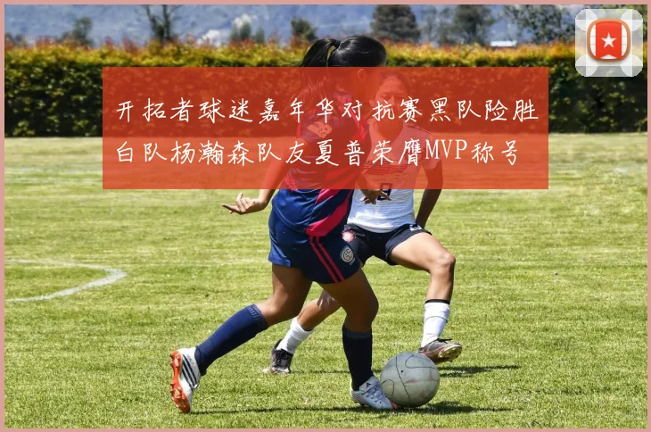 开拓者球迷嘉年华对抗赛黑队险胜白队杨瀚森队友夏普荣膺MVP称号