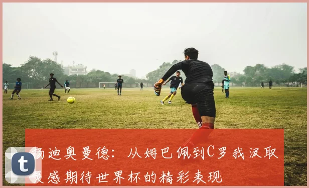 扬迪奥曼德：从姆巴佩到C罗我汲取灵感期待世界杯的精彩表现