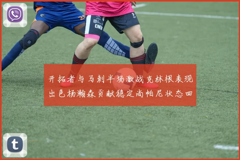 开拓者与马刺半场激战克林根表现出色杨瀚森贡献稳定尚帕尼状态回暖