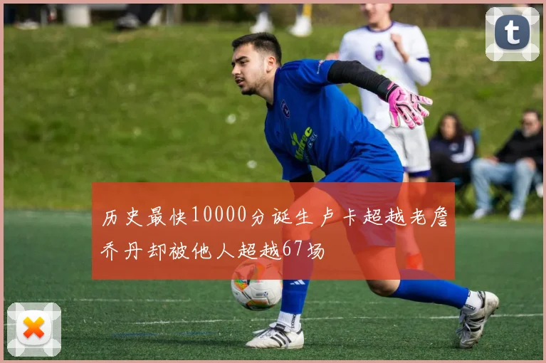 历史最快10000分诞生卢卡超越老詹乔丹却被他人超越67场