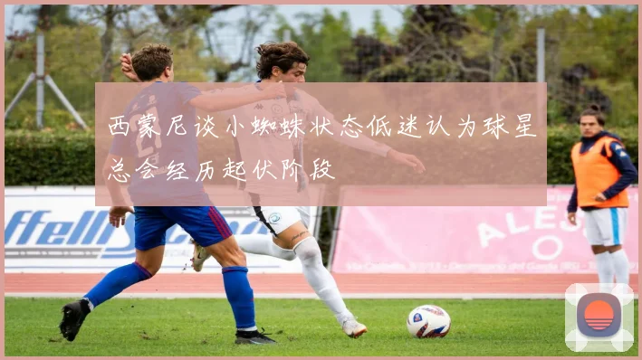 西蒙尼谈小蜘蛛状态低迷认为球星总会经历起伏阶段