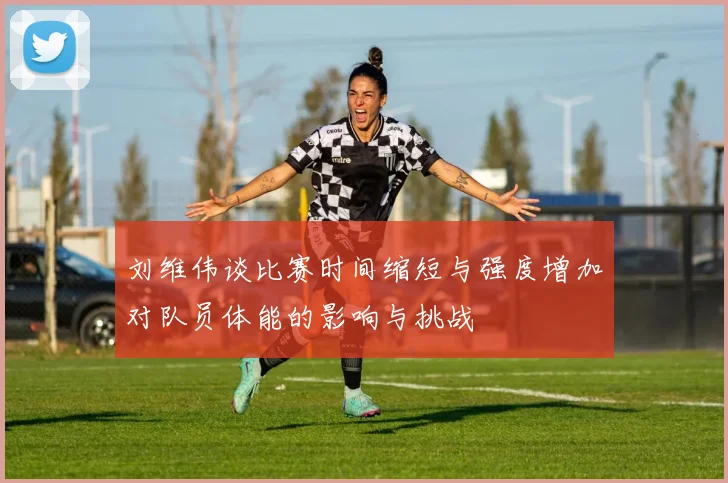 刘维伟谈比赛时间缩短与强度增加对队员体能的影响与挑战