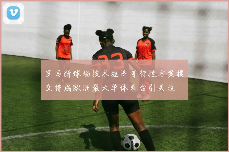 罗马新球场技术经济可行性方案提交将成欧洲最大单体看台引关注