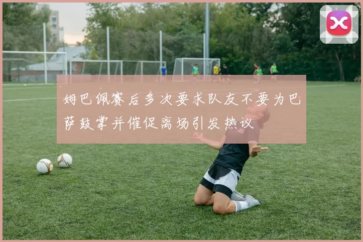 姆巴佩赛后多次要求队友不要为巴萨鼓掌并催促离场引发热议